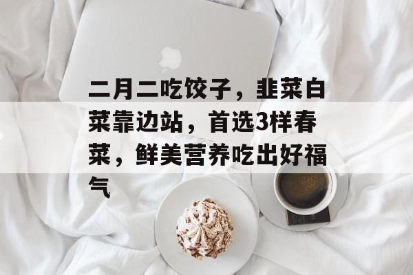 二月二吃饺子，韭菜白菜靠边站，首选3样春菜，鲜美营养吃出好福气-第1张图片-