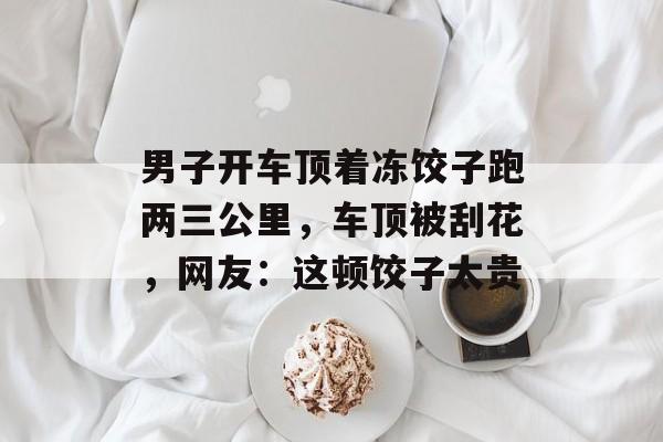 男子开车顶着冻饺子跑两三公里，车顶被刮花，网友：这顿饺子太贵-第1张图片-