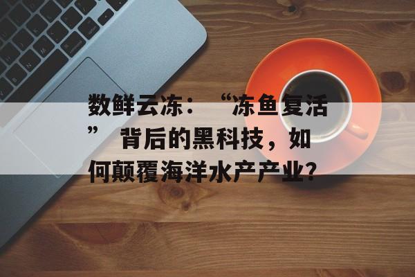 数鲜云冻：“冻鱼复活” 背后的黑科技，如何颠覆海洋水产产业？-第1张图片-