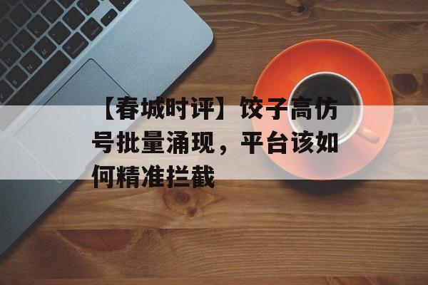 【春城时评】饺子高仿号批量涌现，平台该如何精准拦截-第1张图片-