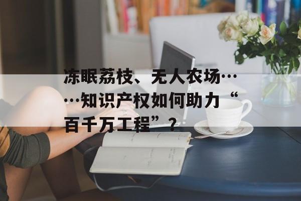 冻眠荔枝、无人农场……知识产权如何助力“百千万工程”？-第1张图片-