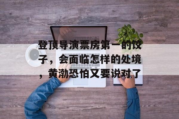 登顶导演票房第一的饺子，会面临怎样的处境，黄渤恐怕又要说对了-第1张图片-