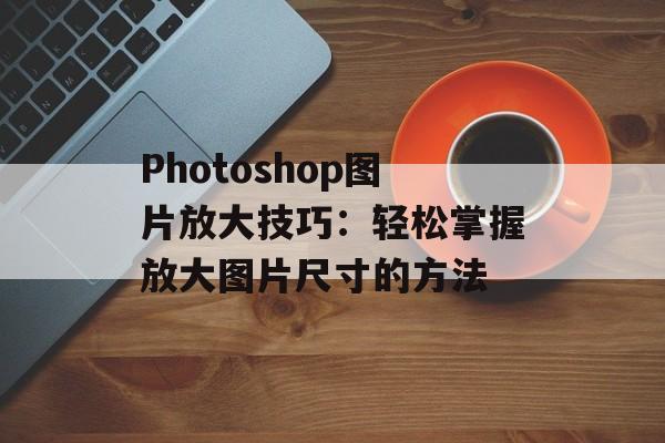 Photoshop图片放大技巧：轻松掌握放大图片尺寸的方法-第1张图片-
