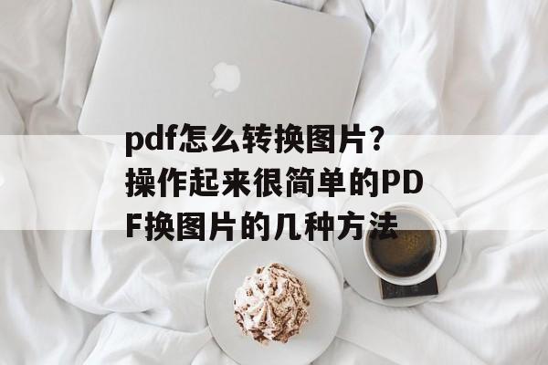 pdf怎么转换图片？操作起来很简单的PDF换图片的几种方法-第1张图片-