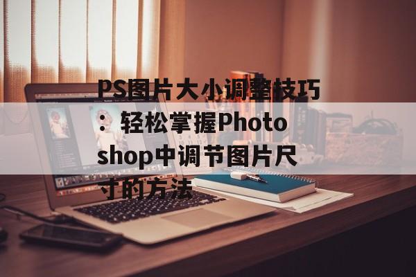 PS图片大小调整技巧：轻松掌握Photoshop中调节图片尺寸的方法-第1张图片-