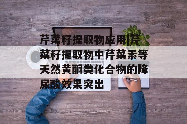 芹菜籽提取物应用|芹菜籽提取物中芹菜素等天然黄酮类化合物的降尿酸效果突出-第1张图片-