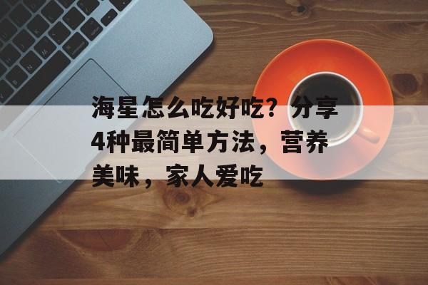 海星怎么吃好吃？分享4种最简单方法，营养美味，家人爱吃-第1张图片-