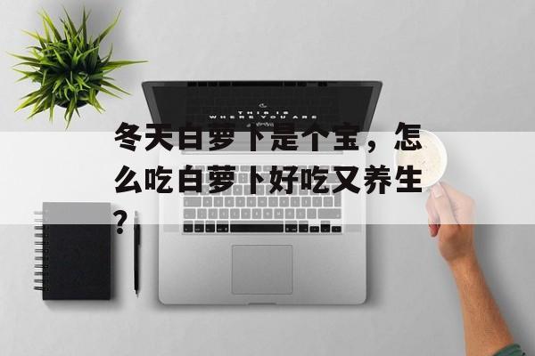 冬天白萝卜是个宝，怎么吃白萝卜好吃又养生？-第1张图片-