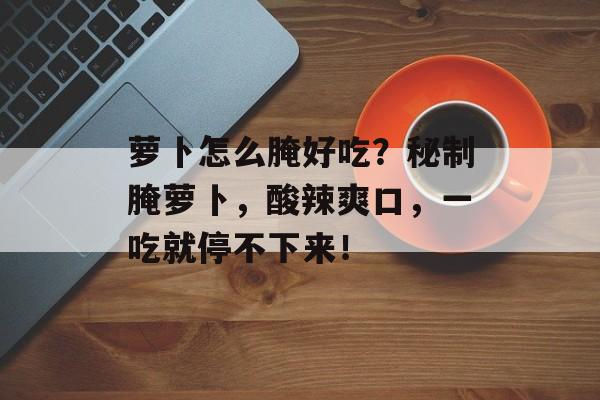 萝卜怎么腌好吃？秘制腌萝卜，酸辣爽口，一吃就停不下来！-第1张图片-