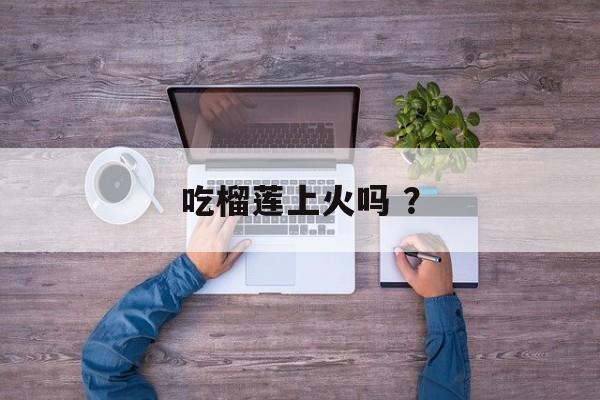 吃榴莲上火吗 ？-第1张图片-