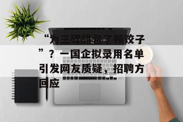 “为三碟醋包了顿饺子”？一国企拟录用名单引发网友质疑，招聘方回应-第1张图片-