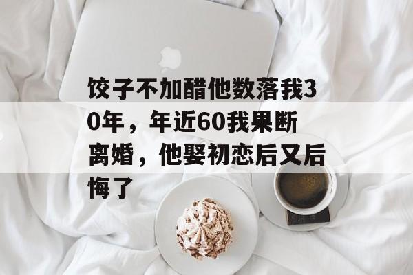 饺子不加醋他数落我30年，年近60我果断离婚，他娶初恋后又后悔了-第1张图片-