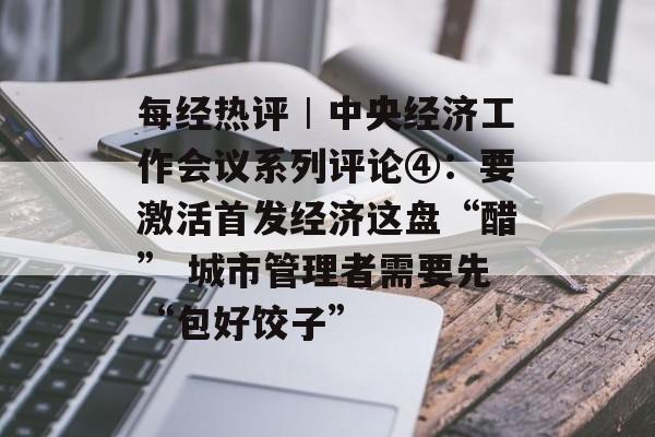 每经热评︱中央经济工作会议系列评论④：要激活首发经济这盘“醋” 城市管理者需要先“包好饺子”-第1张图片-