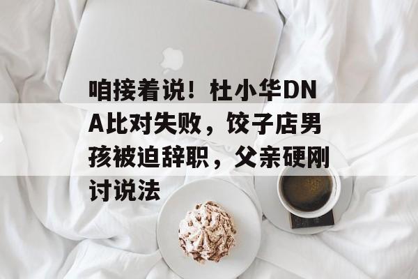 咱接着说！杜小华DNA比对失败，饺子店男孩被迫辞职，父亲硬刚讨说法-第1张图片-