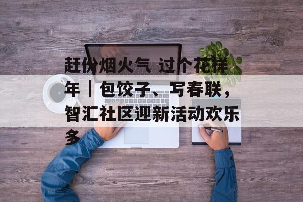 赶份烟火气 过个花样年｜包饺子、写春联，智汇社区迎新活动欢乐多-第1张图片-