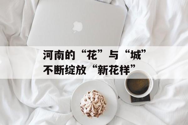 河南的“花”与“城”不断绽放“新花样”-第1张图片-