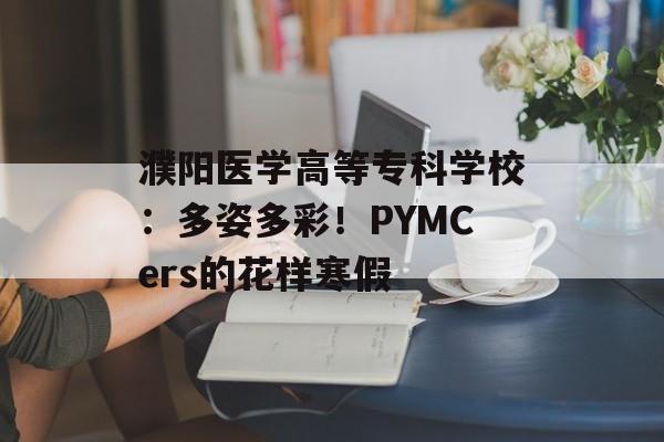 濮阳医学高等专科学校：多姿多彩！PYMCers的花样寒假-第1张图片-