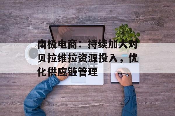 南极电商：持续加大对贝拉维拉资源投入，优化供应链管理-第1张图片-