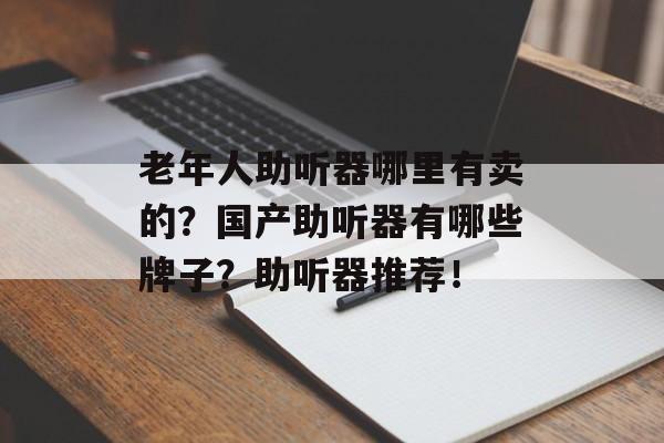 老年人助听器哪里有卖的？国产助听器有哪些牌子？助听器推荐！-第1张图片-
