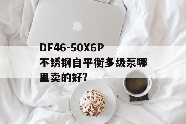 DF46-50X6P不锈钢自平衡多级泵哪里卖的好?-第1张图片-
