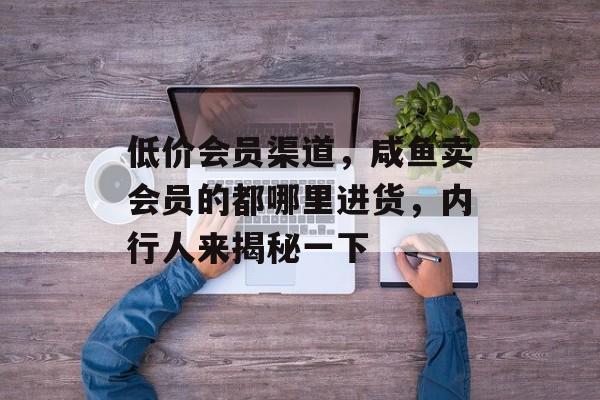 低价会员渠道，咸鱼卖会员的都哪里进货，内行人来揭秘一下-第1张图片-
