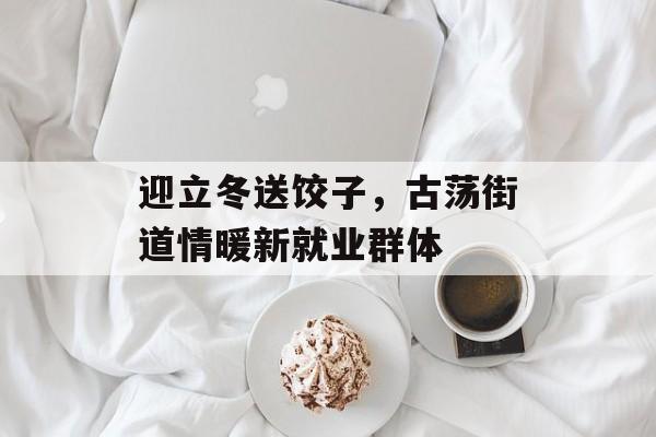 迎立冬送饺子，古荡街道情暖新就业群体-第1张图片-