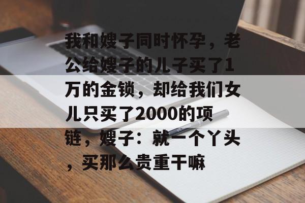 我和嫂子同时怀孕，老公给嫂子的儿子买了1万的金锁，却给我们女儿只买了2000的项链，嫂子：就一个丫头，买那么贵重干嘛-第1张图片-