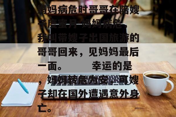 妈妈病危时哥哥在陪嫂子度蜜月 妈妈病危，我叫带嫂子出国旅游的哥哥回来，见妈妈最后一面。 　　幸运的是，妈妈转危为安，可嫂子却在国外遭遇意外身亡。-第1张图片-