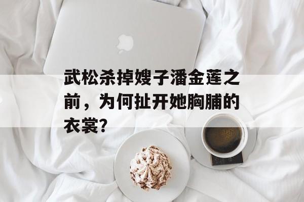 武松杀掉嫂子潘金莲之前，为何扯开她胸脯的衣裳？-第1张图片-