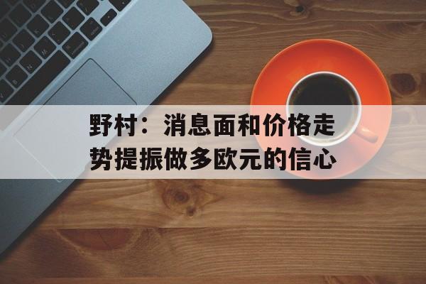 野村：消息面和价格走势提振做多欧元的信心-第1张图片-