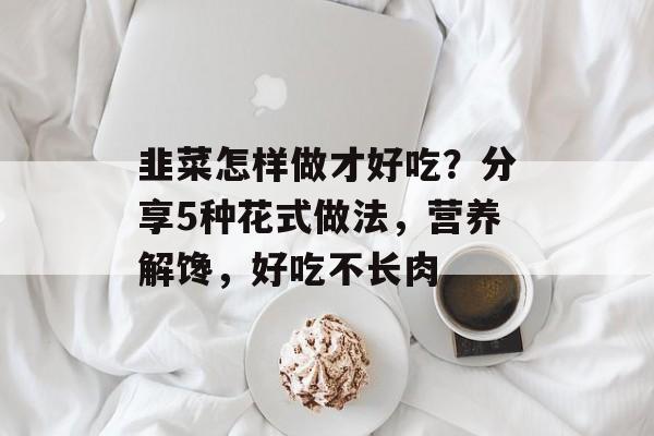 韭菜怎样做才好吃？分享5种花式做法，营养解馋，好吃不长肉-第1张图片-