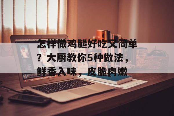 怎样做鸡腿好吃又简单？大厨教你5种做法，鲜香入味，皮脆肉嫩-第1张图片-