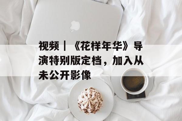 视频｜《花样年华》导演特别版定档，加入从未公开影像-第1张图片-