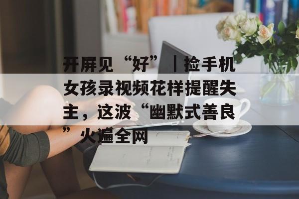 开屏见“好”｜捡手机女孩录视频花样提醒失主，这波“幽默式善良”火遍全网-第1张图片-
