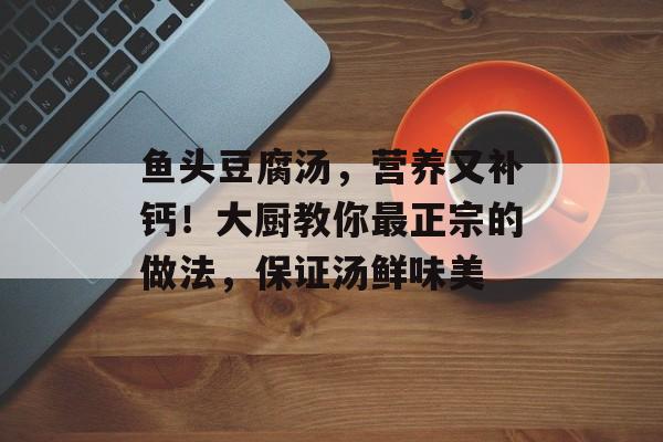 鱼头豆腐汤，营养又补钙！大厨教你最正宗的做法，保证汤鲜味美-第1张图片-