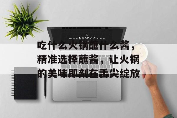 吃什么火锅蘸什么酱，精准选择蘸酱，让火锅的美味即刻在舌尖绽放-第1张图片-