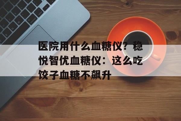 医院用什么血糖仪？稳悦智优血糖仪：这么吃饺子血糖不飙升-第1张图片-