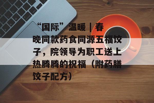 “国际”温暖 | 春晚同款药食同源五福饺子，院领导为职工送上热腾腾的祝福（附药膳饺子配方）-第1张图片-