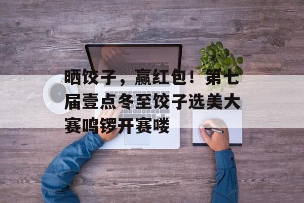 晒饺子，赢红包！第七届壹点冬至饺子选美大赛鸣锣开赛喽-第1张图片-