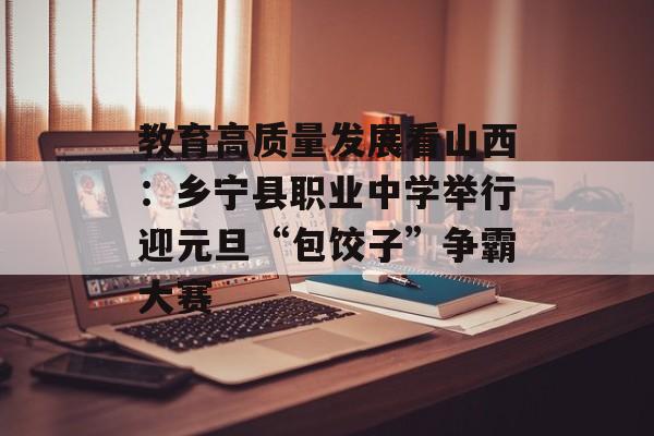 教育高质量发展看山西：乡宁县职业中学举行迎元旦“包饺子”争霸大赛-第1张图片-