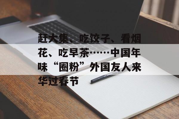 赶大集、吃饺子、看烟花、吃早茶……中国年味“圈粉”外国友人来华过春节-第1张图片-