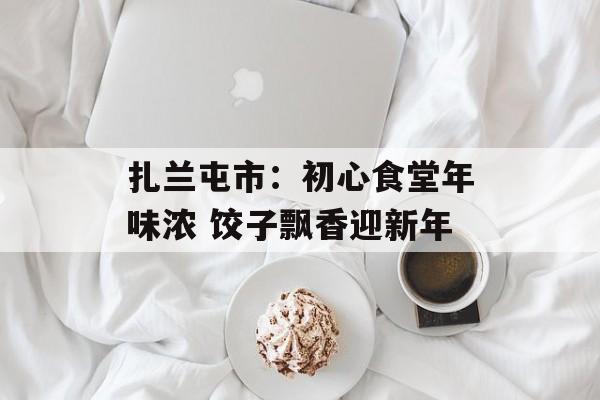 扎兰屯市：初心食堂年味浓 饺子飘香迎新年-第1张图片-