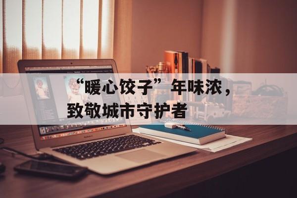 “暖心饺子”年味浓，致敬城市守护者-第1张图片-