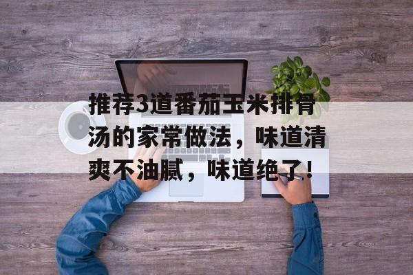 推荐3道番茄玉米排骨汤的家常做法，味道清爽不油腻，味道绝了！-第1张图片-