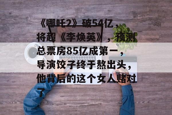 《哪吒2》破54亿，将超《李焕英》，预测总票房85亿成第一，导演饺子终于熬出头，他背后的这个女人赌对了-第1张图片-