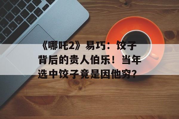 《哪吒2》易巧：饺子背后的贵人伯乐！当年选中饺子竟是因他穷？-第1张图片-