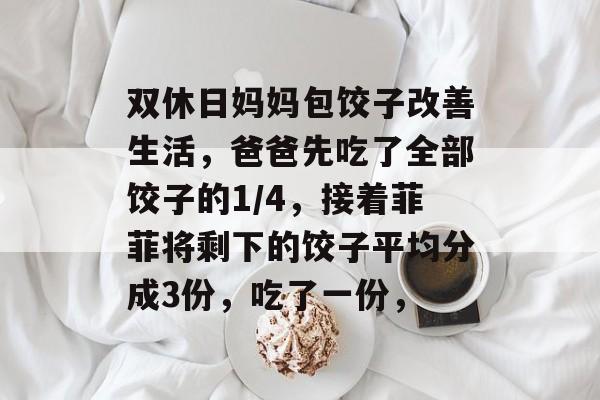 双休日妈妈包饺子改善生活，爸爸先吃了全部饺子的1/4，接着菲菲将剩下的饺子平均分成3份，吃了一份，-第1张图片-