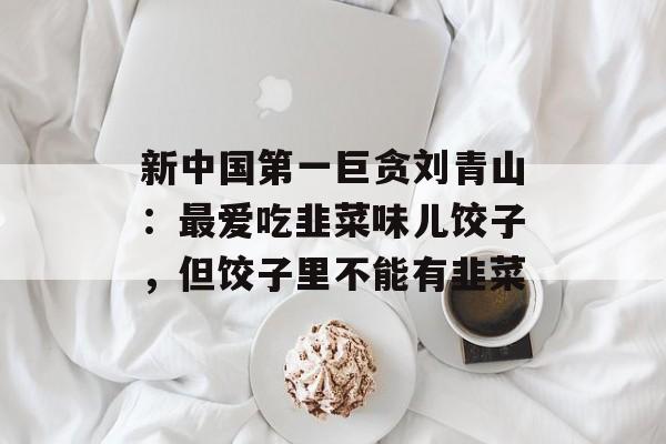 新中国第一巨贪刘青山：最爱吃韭菜味儿饺子，但饺子里不能有韭菜-第1张图片-