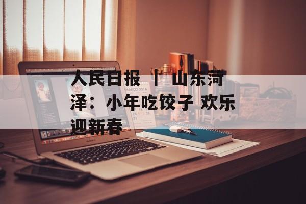 人民日报 ｜ 山东菏泽：小年吃饺子 欢乐迎新春-第1张图片-