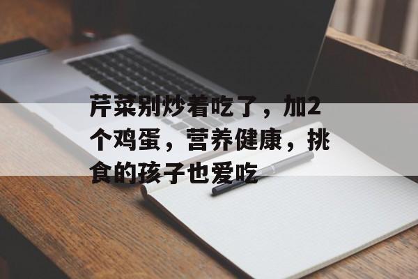 芹菜别炒着吃了，加2个鸡蛋，营养健康，挑食的孩子也爱吃-第1张图片-